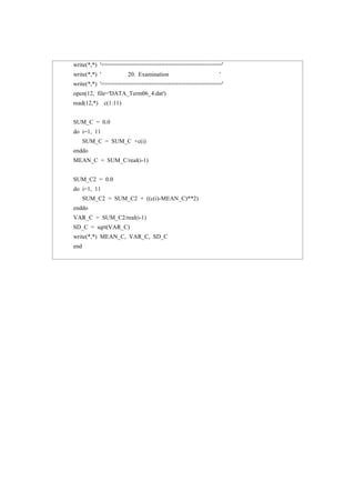 write(*,*) '===================================='
write(*,*) ' 20. Examination '
write(*,*) '===================================='
open(12, file='DATA_Term06_4.dat')
read(12,*) c(1:11)
SUM_C = 0.0
do i=1, 11
SUM_C = SUM_C +c(i)
enddo
MEAN_C = SUM_C/real(i-1)
SUM_C2 = 0.0
do i=1, 11
SUM_C2 = SUM_C2 + ((c(i)-MEAN_C)**2)
enddo
VAR_C = SUM_C2/real(i-1)
SD_C = sqrt(VAR_C)
write(*,*) MEAN_C, VAR_C, SD_C
end
 