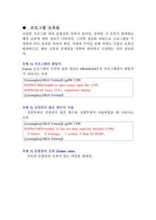 [Leesangho@ARL0 Fortran]$ pgf90 2.f90
PGF90-F-0002-Unable to open source input file: 2.f90
PGF90/x86-64 Linux 12.8-1: compilation aborted
[Leesangho@ARL0 Fortran]$
[Leesangho@ARL0 Fortran]$ pgf90 1.f90
PGF90-S-0038-Symbol, b, has not been explicitly declared (1.f90)
0 inform, 0 warnings, 1 severes, 0 fatal for MAIN
[Leesangho@ARL0 Fortran]$
◆ 프로그램 오류들
코딩된 프로그램 내에 문법상의 오류가 있다면, 컴파일 시 오류가 발생하고
해당 오류에 대한 정보가 나타난다. 그러한 정보를 바탕으로 프로그램을 수
정하여 다시 컴파일 하여야 한다. 아래에 주어진 유형 외에도 수많은 오류가
발생하므로, 해당 오류의 문제점을 정확히 파악하고 수정하는 것이 중요하
다.
유형 1) 프로그램의 불일치
Fortran 프로그램의 시작과 끝을 알리는 PROGRAM문의 프로그램명이 불일치
시 나타나는 오류
유형 2) 선언되지 않은 변수의 사용
선언부에서 선언되지 않은 변수를 실행부에서 사용하였을 때 나타나는
오류
유형 3) 문법상의 오류 (Syntax error)
포트란 문법상의 오류가 있는 라인을 알려줌.
 