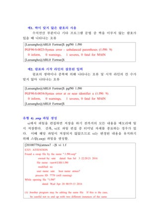 [Leesangho@ARL0 Fortran]$ pgf90 1.f90
PGF90-S-0023-Syntax error - unbalanced parentheses (1.f90: 9)
0 inform, 0 warnings, 1 severes, 0 fatal for MAIN
[Leesangho@ARL0 Fortran]$
[Leesangho@ARL0 Fortran]$ pgf90 1.f90
PGF90-S-0034-Syntax error at or near identifier a (1.f90: 9)
0 inform, 0 warnings, 1 severes, 0 fatal for MAIN
[Leesangho@ARL0 Fortran]$
[20100779@atmos7 ~]$ vi 1.f
E325: ATTENTION
Found a swap file by the name ".1.f90.swp"
owned by: sate dated: Sun Jul 3 22:20:21 2016
file name: /user4/LSH/1.f90
modified: no
user name: sate host name: atmos7
process ID: 7770 (still running)
While opening file "1.f90"
dated: Wed Apr 20 00:55:13 2016
(1) Another program may be editing the same file. If this is the case,
be careful not to end up with two different instances of the same
예1. 짝이 맞지 않은 괄호의 사용
수치연산 부분이나 기타 프로그램 문법 중 짝을 이루지 않는 괄호가
있을 때 나타나는 오류
예2. 쉼표와 시작 라인의 잘못된 입력
쉼표의 생략이나 중복에 의해 나타나는 오류 및 시작 라인의 칸 수가
맞지 않아 나타나는 오류
유형 4) .swp 파일 생성
vi에서 파일을 편집하면 저장을 하기 전까지의 모든 내용을 메모리에 일
시 저장한다. 간혹, vi로 파일 편집 중 터미널 자체를 종료하는 경우가 있
다. 이때 해당 파일이 저장되지 않았으므로 vi는 변경된 내용을 유지하기
위해 스왑(.swp) 파일을 생성함.
 