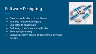 Software Designing
● Create specifications of a software
● Intended to accomplish goals
● Subjected to constraints
● Following requirements specification
● Before programming
● Involves problem solving and planning a software
solution
 
