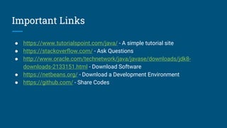 Important Links
● https://www.tutorialspoint.com/java/ - A simple tutorial site
● https://stackoverflow.com/ - Ask Questions
● http://www.oracle.com/technetwork/java/javase/downloads/jdk8-
downloads-2133151.html - Download Software
● https://netbeans.org/ - Download a Development Environment
● https://github.com/ - Share Codes
 