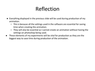 Reflection
● Everything displayed in the previous slide will be used during production of my
animation.
○ This is because all the settings used in the software are essential for saving
time when creating the animation.
○ They will also be essential as I cannot create an animation without having the
settings on photoshop being used.
● These elements of my experiments will be vital for production as they are the
biggest way to save time during production of the animation.
 