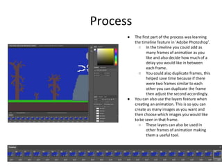 Process
● The first part of the process was learning
the timeline feature in ‘Adobe Photoshop’.
○ In the timeline you could add as
many frames of animation as you
like and also decide how much of a
delay you would like in between
each frame.
○ You could also duplicate frames, this
helped save time because if there
were two frames similar to each
other you can duplicate the frame
then adjust the second accordingly.
● You can also use the layers feature when
creating an animation. This is so you can
create as many images as you want and
then choose which images you would like
to be seen in that frame.
○ These layers can also be used in
other frames of animation making
them a useful tool.
 