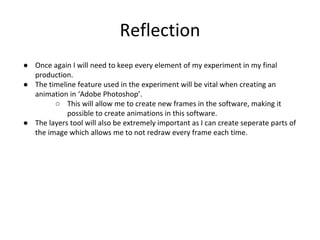 Reflection
● Once again I will need to keep every element of my experiment in my final
production.
● The timeline feature used in the experiment will be vital when creating an
animation in ‘Adobe Photoshop’.
○ This will allow me to create new frames in the software, making it
possible to create animations in this software.
● The layers tool will also be extremely important as I can create seperate parts of
the image which allows me to not redraw every frame each time.
 