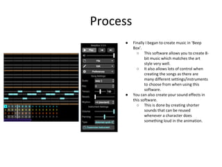 Process
● Finally I began to create music in ‘Beep
Box’.
○ This software allows you to create 8-
bit music which matches the art
style very well.
○ It also allows lots of control when
creating the songs as there are
many different settings/instruments
to choose from when using this
software.
● You can also create your sound effects in
this software.
○ This is done by creating shorter
sounds that can be reused
whenever a character does
something loud in the animation.
 