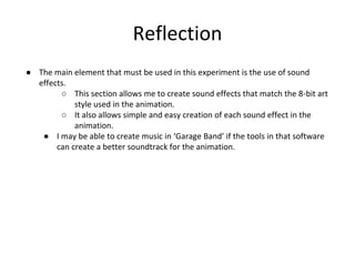 Reflection
● The main element that must be used in this experiment is the use of sound
effects.
○ This section allows me to create sound effects that match the 8-bit art
style used in the animation.
○ It also allows simple and easy creation of each sound effect in the
animation.
● I may be able to create music in ‘Garage Band’ if the tools in that software
can create a better soundtrack for the animation.
 