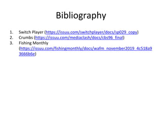 Bibliography
1. Switch Player (https://issuu.com/switchplayer/docs/sp029_copy)
2. Crumbs (https://issuu.com/mediaclash/docs/cbs96_final)
3. Fishing Monthly
(https://issuu.com/fishingmonthly/docs/wafm_november2019_4c518a9
3666b6e)
 