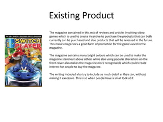 Existing Product
The magazine contained in this mix of reviews and articles involving video
games which is used to create incentive to purchase the products that can both
currently can be purchased and also products that will be released in the future.
This makes magazines a good form of promotion for the games used in the
magazine.
The magazine contains many bright colours which can be used to make the
magazine stand out above others while also using popular characters on the
front cover also makes the magazine more recognisable which could create
interest for people to buy the magazine.
The writing included also try to include as much detail as they can, without
making it excessive. This is so when people have a small look at it
 