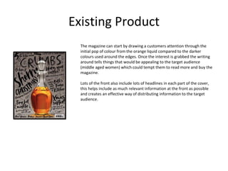 Existing Product
The magazine can start by drawing a customers attention through the
initial pop of colour from the orange liquid compared to the darker
colours used around the edges. Once the interest is grabbed the writing
around tells things that would be appealing to the target audience
(middle aged women) which could tempt them to read more and buy the
magazine.
Lots of the front also include lots of headlines in each part of the cover,
this helps include as much relevant information at the front as possible
and creates an effective way of distributing information to the target
audience.
 