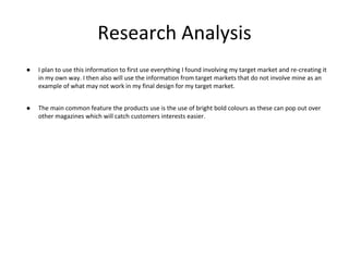 Research Analysis
● I plan to use this information to first use everything I found involving my target market and re-creating it
in my own way. I then also will use the information from target markets that do not involve mine as an
example of what may not work in my final design for my target market.
● The main common feature the products use is the use of bright bold colours as these can pop out over
other magazines which will catch customers interests easier.
 