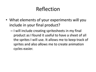 Reflection
• What elements of your experiments will you
include in your final product?
– I will include creating spritesheets in my final
product as I found it useful to have a sheet of all
the sprites I will use. It allows me to keep track of
sprites and also allows me to create animation
cycles easier.
 