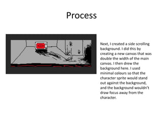Process
Next, I created a side scrolling
background. I did this by
creating a new canvas that was
double the width of the main
canvas. I then drew the
background here. I used
minimal colours so that the
character sprite would stand
out against the background,
and the background wouldn’t
draw focus away from the
character.
 