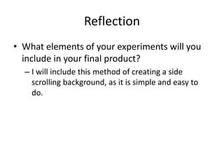 Reflection
• What elements of your experiments will you
include in your final product?
– I will include this method of creating a side
scrolling background, as it is simple and easy to
do.
 