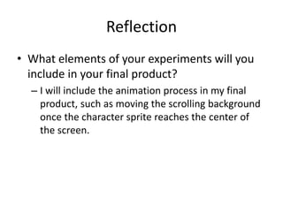 Reflection
• What elements of your experiments will you
include in your final product?
– I will include the animation process in my final
product, such as moving the scrolling background
once the character sprite reaches the center of
the screen.
 