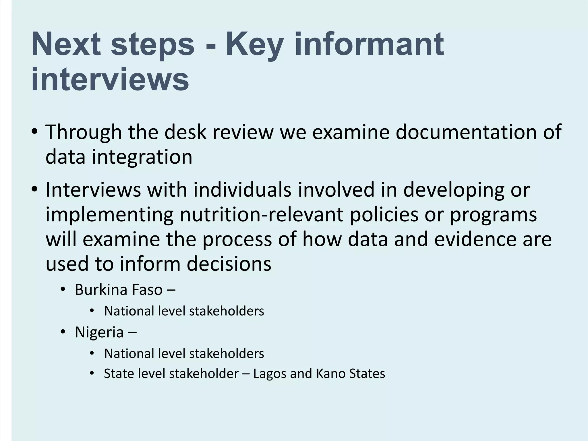 Next steps - Key informant
interviews
• Through the desk review we examine documentation of
data integration
• Interviews with individuals involved in developing or
implementing nutrition-relevant policies or programs
will examine the process of how data and evidence are
used to inform decisions
• Burkina Faso –
• National level stakeholders
• Nigeria –
• National level stakeholders
• State level stakeholder – Lagos and Kano States
 