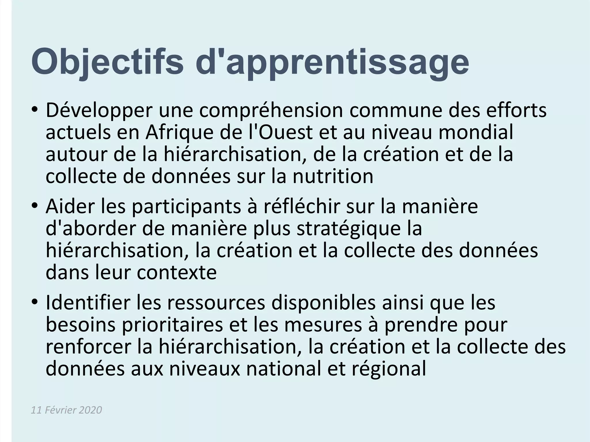 Objectifs d'apprentissage
• Développer une compréhension commune des efforts
actuels en Afrique de l'Ouest et au niveau mondial
autour de la hiérarchisation, de la création et de la
collecte de données sur la nutrition
• Aider les participants à réfléchir sur la manière
d'aborder de manière plus stratégique la
hiérarchisation, la création et la collecte des données
dans leur contexte
• Identifier les ressources disponibles ainsi que les
besoins prioritaires et les mesures à prendre pour
renforcer la hiérarchisation, la création et la collecte des
données aux niveaux national et régional
11 Février 2020
 