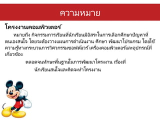 ความหมาย
โครงงาȨอมพิวเตอร ์
หมายถึง กิจกรรมการเรียนที่นักเรียนมีอิสระในการเลือกศึกษาปัญหาที่
ตนเองสนใจ โดยจะต้องวางแผนการดาเนินงาน ศึกษา พัฒนาโปรแกรม โดยใช้
ความรู้ทางกระบวนการวิศวกรรมซอฟต์แวร ์เครื่องคอมพิวเตอร ์และอุปกรณ์ที่
เกี่ยวข้อง
ตลอดจนทักษะพื้นฐานในการพัฒนาโครงงาน เรื่องที่
นักเรียนสนใจและคิดจะทาโครงงาน
 