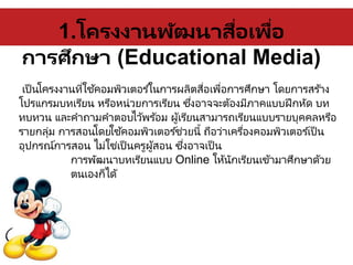 1.โครงงานพัฒนาสื่อเพื่อ
การศึกษา (Educational Media)
เป็นโครงงานที่ใช้คอมพิวเตอร ์ในการผลิตสื่อเพื่อการศึกษา โดยการสร ้าง
โปรแกรมบทเรียน หรือหน่วยการเรียน ซึ่งอาจจะต้องมีภาคแบบฝึกหัด บท
ทบทวน และคาถามคาตอบไว้พร้อม ผู้เรียนสามารถเรียนแบบรายบุคคลหรือ
รายกลุ่ม การสอนโดยใช้คอมพิวเตอร ์ช่วยนี้ ถือว่าเครื่องคอมพิวเตอร ์เป็น
อุปกรณ์การสอน ไม่ใช่เป็นครูผู้สอน ซึ่งอาจเป็น
การพัฒนาบทเรียนแบบ Online ให้นักเรียนเข้ามาศึกษาด้วย
ตนเองก็ได้
 