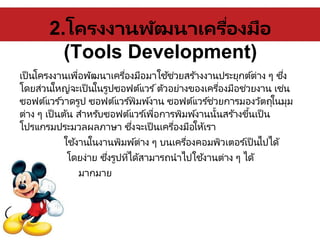 2.โครงงานพัฒนาเครื่องมือ
(Tools Development)
เป็นโครงงานเพื่อพัฒนาเครื่องมือมาใช้ช่วยสร ้างงานประยุกต์ต่าง ๆ ซึ่ง
โดยส่วนใหญ่จะเป็นในรูปซอฟต์แวร ์ตัวอย่างของเครื่องมือช่วยงาน เช่น
ซอฟต์แวร ์วาดรูป ซอฟต์แวร ์พิมพ์งาน ซอฟต์แวร ์ช่วยการมองวัตถุในมุม
ต่าง ๆ เป็นต้น สาหรับซอฟต์แวร ์เพื่อการพิมพ์งานนั้นสร ้างขึ้นเป็น
โปรแกรมประมวลผลภาษา ซึ่งจะเป็นเครื่องมือให้เรา
ใช้งานในงานพิมพ์ต่าง ๆ บนเครื่องคอมพิวเตอร ์เป็นไปได้
โดยง่าย ซึ่งรูปที่ได้สามารถนาไปใช้งานต่าง ๆ ได้
มากมาย
 