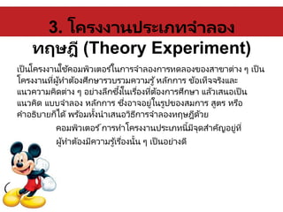 3. โครงงานประเภทจาลอง
ทฤษฎี (Theory Experiment)
เป็นโครงงานใช้คอมพิวเตอร ์ในการจาลองการทดลองของสาขาต่าง ๆ เป็น
โครงงานที่ผู้ทาต้องศึกษารวบรวมความรู้หลักการ ข้อเท็จจริงและ
แนวความคิดต่าง ๆ อย่างลึกซึ้งในเรื่องที่ต้องการศึกษา แล้วเสนอเป็น
แนวคิด แบบจาลอง หลักการ ซึ่งอาจอยู่ในรูปของสมการ สูตร หรือ
คาอธิบายก็ได้ พร ้อมทั้งนาเสนอวิธีการจาลองทฤษฎีด้วย
คอมพิวเตอร ์การทาโครงงานประเภทนี้มีจุดสาคัญอยู่ที่
ผู้ทาต้องมีความรู้เรื่องนั้น ๆ เป็นอย่างดี
 