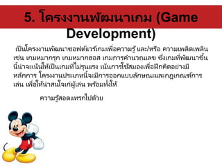 5. โครงงานพัฒนาเกม (Game
Development)
เป็นโครงงานพัฒนาซอฟต์แวร ์เกมเพื่อความรู้และ/หรือ ความเพลิดเพลิน
เช่น เกมหมากรุก เกมหมากฮอส เกมการคานวณเลข ซึ่งเกมที่พัฒนาขึ้น
นี้น่าจะเน้นให้เป็นเกมที่ไม่รุนแรง เน้นการใช้สมองเพื่อฝึกคิดอย่างมี
หลักการ โครงงานประเภทนี้จะมีการออกแบบลักษณะและกฎเกณฑ์การ
เล่น เพื่อให้น่าสนใจเก่ผู้เล่น พร ้อมทั้งให้
ความรู้สอดแทรกไปด้วย
 