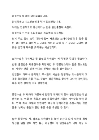 중절수술에 대해 알아보겠습니다.
안녕하세요 미프진코리아 약사 김희진입니다.
낙태는 인공적으로 유산시키는 인공 임신중절에 속한다.
중절수술은 주로 소파수술과 흡입법을 사용한다.
먼저 주로 임신 16주 이전에 많이 사용되는 소파수술의 경우 질을 통
한 유산법으로 벌어진 자궁경부 사이로 끝이 둥근 갈고리 모양의 큐
렛을 삽입해 태아를 긁어내는 시술법이다.
소파수술은 마취사고 및 출혈의 위험성이 커 각별한 주의가 필요하다.
반면 흡입법은 자궁경부를 확장시킨 후 진공청소기와 같은 튜브모양
의 기다란 관을 넣어 아이의 신체와 태반을 빨아들인다.
방법들이 어찌나 끔찍하고 무서운지 시술을 담당하는 의사들마저 고
개를 절레절레 흔들 정도. 수술이 성공적으로 끝나면 그나마 다행이다.
때론 이런 경우의 수도 발생한다.
중절수술 후 태아가 자궁에서 완전히 제거되지 않아 불완전유산이 발
생하는 것. 이럴 땐 통증과 출혈이 동반되어 서둘러 재수술을 해야 한
다. 만에 하나 그렇지 못한다면 여성의 생식기관을 손상시키는 것은
물론, 난치성 출혈과 골반 통증 등을 유발할 수 있다.
또한 중절수술 시, 강제로 자궁경부를 열면 손상이 되기 때문에 정작
임신을 원할 경우 자연 유산 가능성이 타 임산부들의 비해 커질 수
 