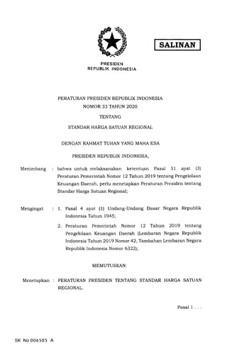 SALINAN
PRESIDEN
REPUBLIK INDONESIA
PERATURAN PRESIDEN REPUBLIK INDONESIA
NOMOR 33 TAHUN 2O2O
TENTANG
STANDAR HARGA SATUAN REGIONAL
DENGAN RAHMAT TUHAN YANG MAHA ESA
PRESIDEN REPUBLIK INDONESIA,
Menimbang bahwa untuk melaksanakan ketentuan Pasal 51 ayat (3)
Peraturan Pemerintah Nomor 12 Tahun 2Ol9 tentang Pengelolaan
Keuangan Daerah, perlu menetapkan Peraturan Presiden tentang
Standar Harga Satuan Regional;
Mengingat 1. Pasal 4 ayat (1) Undang-Undang Dasar Negara Republik
Indonesia Tahun 1945;
2. Peraturan Pemerintah Nomor 12 Tahun 2OI9 tentang
Pengelolaan Keuangan Daerah (Lembaran Negara Republik
IndonesiaTahun 2079 Nomor 42,Tambahan Lembaran Negara
Republik Indonesia Nomor 6322);
MEMUTUSKAN:
MenetapKan : PERATURAN PRESIDEN TENTANG STANDAR HARGA SATUAN
REGIONAL.
SK No 006505 A
Pasal 1
 