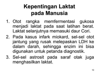 10
Kepentingan Laktat
pada Manusia
1. Otot rangka memfermentasi gukosa
menjadi laktat pada saat latihan berat.
Laktat selanjutnya memasuki daur Cori.
2. Pada kasus infark miokard, sel-sel otot
jantung yang rusak melepaskan LDH ke
dalam darah, sehingga enzim ini bisa
digunakan untuk petanda diagnostik.
3. Sel-sel astrosit pada saraf otak juga
menghasilkan laktat.
 
