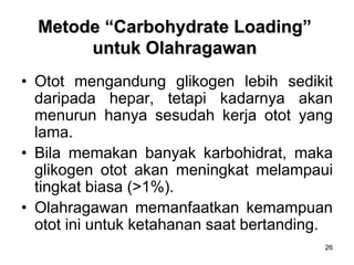 26
Metode “Carbohydrate Loading”
untuk Olahragawan
• Otot mengandung glikogen lebih sedikit
daripada hepar, tetapi kadarnya akan
menurun hanya sesudah kerja otot yang
lama.
• Bila memakan banyak karbohidrat, maka
glikogen otot akan meningkat melampaui
tingkat biasa (>1%).
• Olahragawan memanfaatkan kemampuan
otot ini untuk ketahanan saat bertanding.
 