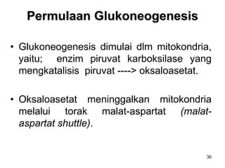 36
Permulaan Glukoneogenesis
• Glukoneogenesis dimulai dlm mitokondria,
yaitu; enzim piruvat karboksilase yang
mengkatalisis piruvat ----> oksaloasetat.
• Oksaloasetat meninggalkan mitokondria
melalui torak malat-aspartat (malat-
aspartat shuttle).
 