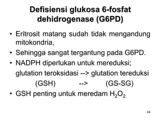 44
Defisiensi glukosa 6-fosfat
dehidrogenase (G6PD)
• Eritrosit matang sudah tidak mengandung
mitokondria,
• Sehingga sangat tergantung pada G6PD.
• NADPH diperlukan untuk mereduksi;
glutation teroksidasi --> glutation tereduksi
(GSH) --> (GS-SG)
• GSH penting untuk meredam H2O2.
 