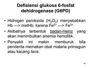 45
Defisiensi glukosa 6-fosfat
dehidrogenase (G6PD)
• Hidrogen peroksida (H2O2) menyebabkan
Hb ---> metHb, karena Fe2+ ---> Fe3+.
• Akibatnya terbentuk badan-Heinz yang
akan menimbulkan anemia hemolitik.
• Penyakit ini makin memburuk bila
penderita memakan obat malaria primaguin
atau kacang fava.
 