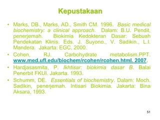 51
Kepustakaan
• Marks, DB., Marks, AD., Smith CM. 1996. Basic medical
biochemistry: a clinical approach. Dalam: B.U. Pendit,
penerjemah. Biokimia Kedokteran Dasar: Sebuah
Pendekatan Klinis. Eds. J. Suyono., V. Sadikin., L.I.
Mandera. Jakarta: EGC, 2000.
• Cohen, RJ. Carbohydrate metabolism.PPT.
www.med.ufl.edu/biochem/rcohen/rcohen.html. 2007.
• Hardjasasmita, P. Ikhtisar: biokimia dasar B. Balai
Penerbit FKUI. Jakarta. 1993.
• Schumm, DE. Essentials of biochemistry. Dalam: Moch.
Sadikin, penerjemah. Intisari Biokimia. Jakarta: Bina
Aksara, 1993.
 