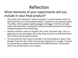 Reflection
What elements of your experiments will you
include in your final product?
• One of the main elements I want to include in my final product that I've
took from this one is the explosion effect. I used this in my previous game.
The effect of the explosion getting bigger and bigger. I think it will work
really well with what I'm going for because it builds tension for the player
making the game more interesting
• Another element I want to include is the ‘start’ and ‘end’ signs. This is a
good way to start the player off so that they know hen to and finish them
off so they know the game finishes.
• The last element that I want to include in my final product is space. Even
though I have the idea of the main location being set in a jungle. It would
be a good idea to expand the world in the different levels. To the point
where one of the levels is set in space.
 