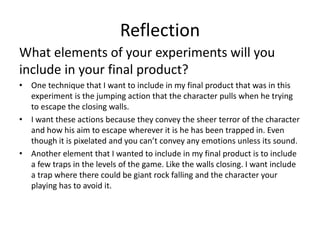 Reflection
What elements of your experiments will you
include in your final product?
• One technique that I want to include in my final product that was in this
experiment is the jumping action that the character pulls when he trying
to escape the closing walls.
• I want these actions because they convey the sheer terror of the character
and how his aim to escape wherever it is he has been trapped in. Even
though it is pixelated and you can’t convey any emotions unless its sound.
• Another element that I wanted to include in my final product is to include
a few traps in the levels of the game. Like the walls closing. I want include
a trap where there could be giant rock falling and the character your
playing has to avoid it.
 