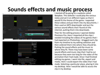 Sounds effects and music processI started off by going on a website called
Beepbox. This website I could play the various
notes and set it on different types so that it
would fit the theme of the game. I exported
these videos and put them into my documents. I
then used an MP3 downloader and put the
various sound effects that I found on the
internet, putting them into downloads.
Then for the editing process I opened Adobe
Premiere Pro. Here I imported all the clips I
needed including the videos of my games that I
had exported on Photoshop. I dragged each clip
from my timeline to my editing selection and
then ordered them into where they should be.
Putting the sound effects and the music to
where they fit. There may have been some
sound effects and music clips that I had to cut
because they were too long for the video of the
animation that I had made. Once I had finished
editing my games. I went into file, export and
media. Here I could export the video that I had
made. Selecting a particular place, placing it into
my desktop. Here I would be able to access the
clip in my desktop
 