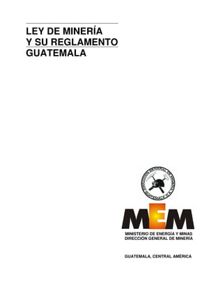 LEY DE MINERÍA
Y SU REGLAMENTO
GUATEMALA
GUATEMALA, CENTRAL AMÉRICA
MINISTERIO DE ENERGÍA Y MINAS
DIRECCIÓN GENERAL DE MINERÍA
 