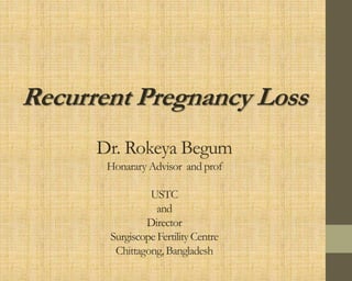 Recurrent Pregnancy Loss
Dr. Rokeya Begum
Honarary Advisor and prof
USTC
and
Director
Surgiscope Fertility Centre
Chittagong, Bangladesh
 