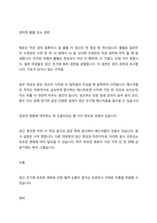 경미한 출혈 또는 경련
때로는 작은 양의 얼룩이나 질 출혈 이 임신의 첫 증상 중 하나입니다. 출혈로 알려진
이 수정란은 수정 후 약 10 일에서 14 일 사이에 수정란이 자궁 내막에 부착 될 때 발
생합니다. 이러한 유형의 출혈은 정상보다 약간 더 빠르며, 더 가볍고, 오래 가지 못합니
다. 일부 여성들은 임신 초기에 복부 경련을 경험합니다. 이 경련은 생리 경련과 유사합
니다. 구토가 있거나 없는 구역질
일부 여성의 경우, 임신이 시작된 지 일주일이 지났을 때 일찍부터 시작됩니다. 메스꺼움
은 적어도 부분적으로 급속하게 증가하는 에스트로겐 수치에 기인 한 것으로 보이는데,
이는 위를 더 천천히 비우는 원인이 됩니다. 임산부는 또한 냄새 감각이 높아 음식 조리,
향수 또는 담배 연기와 같은 다양한 냄새가 임신 초기에 메스꺼움을 일으킬 수 있습니다.
입덧의 영향에 대처하는 데 도움이되는 몇 가지 힌트와 요령이 있습니다.
임신 중이면 커피 나 튀김 음식과 같은 특정 음식에서 메스꺼움이 있을수 있습니다. 음
식 갈망은 너무 흔합니다. 다른 대부분의 임신 증상과 마찬가지로, 이러한 음식 선호도는
호르몬 변화에 따라 달라질 수 있습니다. 특히 호르몬 변화가 가장 극적 인 첫 번째 삼
분기에는 특히 그렇습니다.
두통
임신 초기에 호르몬 변화로 인한 혈액 순환의 증가는 빈번하고 가벼운 두통을 유발할 수
있습니다.
변비
 