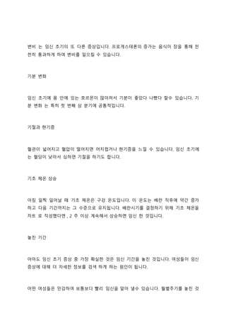 변비 는 임신 초기의 또 다른 증상입니다. 프로게스테론의 증가는 음식이 장을 통해 천
천히 통과하게 하여 변비를 일으킬 수 있습니다.
기분 변화
임신 초기에 몸 안에 있는 호르몬이 많아져서 기분이 좋았다 나빴다 할수 있습니다. 기
분 변화 는 특히 첫 번째 삼 분기에 공통적입니다.
기절과 현기증
혈관이 넓어지고 혈압이 떨어지면 어지럽거나 현기증을 느낄 수 있습니다. 임신 초기에
는 혈당이 낮아서 심하면 기절을 하기도 합니다.
기초 체온 상승
아침 일찍 일어날 때 기초 체온은 구강 온도입니다. 이 온도는 배란 직후에 약간 증가
하고 다음 기간까지는 그 수준으로 유지됩니다. 배란시기를 결정하기 위해 기초 체온을
차트 로 작성했다면 , 2 주 이상 계속해서 상승하면 임신 한 것입니다.
놓친 기간
아마도 임신 초기 증상 중 가장 확실한 것은 임신 기간을 놓친 것입니다. 여성들이 임신
증상에 대해 더 자세한 정보를 검색 하게 하는 원인이 됩니다.
어떤 여성들은 민감하여 보통보다 빨리 임신을 알아 낼수 있습니다. 월별주기를 놓친 것
 