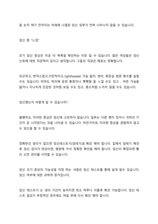 을 눈치 채기 전까지는 아래에 나열된 임신 징후가 전혀 나타나지 않을 수 있습니다.
임신 중 "느낌"
초기 임신 증상은 지금 이 목록을 확인하는 이유 일 수 있습니다. 많은 여성들은 임신
신호에 대한 직관력이 있다고 생각합니다. 그들의 직감은 때로는 정확합니다.
피곤하고, 변덕스럽고,기만적이고, lightheaded. 가슴 앓이, 변비, 화장실 방문 횟수를 늘릴
수도 있습니다. 아마도 허리에 둔한 통증이나 뻣뻣함 을 느낄 수도 있고 , 아픈 가슴을
앓거나 지나치게 민감한 것처럼 보일 수도 있고, 평소처럼 느끼지 않을 수도 있습니다.
임신했는지 어떻게 알 수 있습니까?
불행히도, 이러한 증상은 임신에 고유하지 않습니다. 일부는 다른 병이 있거나 귀하의 기
간이 곧 시작된다는 것을 나타낼 수 있습니다. 마찬가지로, 이러한 증상을 경험하지 않고
도 임신을 할 수 있습니다.
정확한건 생리가 없으면 임신테스트기(임테기)로 확인 해야 합니다. 집에서 임테기 확인
후 임신 검사가 양성이면, 병원에 가서 정확한 확인을 해야 합니다. 임신이 확정되면 빨
리 산전 관리를 시작할 수 있습니다.
임신 초기 증상의 가능성을 걱정 하는 사람은 임신 테스트를 통해 쉽게 알수 있습니다.
임신 여부에 대한 과학적 증거입니다.
임신 테스트기 는 생리 기간이 늦어지면 최소 하루나 이틀후 확인 가능합니다. 임신 테
스트 결과가 부정적인 경우에도 며칠 후에 다시 확인 해야 합니다.
 
