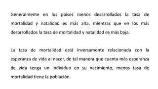 Generalmente en los países menos desarrollados la tasa de
mortalidad y natalidad es más alta, mientras que en los más
desarrollados la tasa de mortalidad y natalidad es más baja.
La tasa de mortalidad está inversamente relacionada con la
esperanza de vida al nacer, de tal manera que cuanta más esperanza
de vida tenga un individuo en su nacimiento, menos tasa de
mortalidad tiene la población.
 
