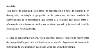 Natalidad
Tasa bruta de natalidad, tasa bruta de reproducción o tasa de natalidad, en
demografía, sociología y geografía de la población, es una medida de
cuantificación de la fecundidad, que refiere a la relación que existe entre el
número de nacimientos ocurridos en un cierto período y la cantidad total de
efectivos del mismo periodo.
El lapso es casi siempre un año, y se puede leer como el número de nacimientos
de una población por cada mil habitantes en un año. Representa el número de
individuos de una población que nacen vivos por unidad de tiempo.
 