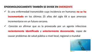EPIDEMIOLOGICAMENTE TAMBIÉN SE DIVIDE EN EMERGENTE
 Es una enfermedad transmisible cuya incidencia en humanos no se ha
incrementado en los últimos 25 años del siglo XX o que amenaza
incrementarse en un futuro cercano.
 Consiste en afirmar que es la provocada por un agente infeccioso
recientemente identificado y anteriormente desconocido, capaz de
causar problemas de salud pública a nivel local, regional o mundial
 