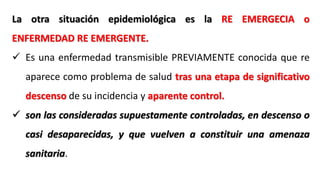 La otra situación epidemiológica es la RE EMERGECIA o
ENFERMEDAD RE EMERGENTE.
 Es una enfermedad transmisible PREVIAMENTE conocida que re
aparece como problema de salud tras una etapa de significativo
descenso de su incidencia y aparente control.
 son las consideradas supuestamente controladas, en descenso o
casi desaparecidas, y que vuelven a constituir una amenaza
sanitaria.
 