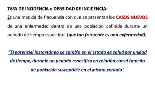 TASA DE INCIDENCIA o DENSIDAD DE INCIDENCIA:
Es una medida de frecuencia con que se presentan los CASOS NUEVOS
de una enfermedad dentro de una población definida durante un
periodo de tiempo especifico. (que tan frecuente es una enfermedad).
“El potencial instantáneo de cambio en el estado de salud por unidad
de tiempo, durante un periodo especifico en relación con el tamaño
de población susceptible en el mismo periodo”
 