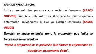 TASA DE PREVALENCIA:
Incluye no solo las personas que recién enfermaron (CASOS
NUEVOS) durante el intervalo especifico, sino también a quienes
enfermaron previamente o que ya estaban enfermos (CASOS
VIEJOS)
También se puede entender como la proporción que indica la
frecuencia de un evento o
“como la proporción de la población que padece la enfermedad en
estudio en un momento dado”.
 