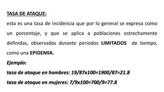 TASA DE ATAQUE:
esta es una tasa de incidencia que por lo general se expresa como
un porcentaje, y que se aplica a poblaciones estrechamente
definidas, observadas durante periodos LIMITADOS de tiempo,
como una EPIDEMIA.
Ejemplo:
tasa de ataque en hombres: 19/87x100=1900/87=21.8
tasa de ataque en mujeres: 7/9x100=700/9=77.8
 