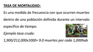 TASA DE MORTALIDAD:
Es una medida de frecuencia con que ocurren muertes
dentro de una población definida durante un intervalo
especifico de tiempo.
Ejemplo tasa cruda:
1,900/212,000x1000= 9.0 muertes por cada 1,000hab
 