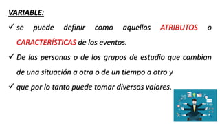 VARIABLE:
 se puede definir como aquellos ATRIBUTOS o
CARACTERÍSTICAS de los eventos.
 De las personas o de los grupos de estudio que cambian
de una situación a otra o de un tiempo a otro y
 que por lo tanto puede tomar diversos valores.
 